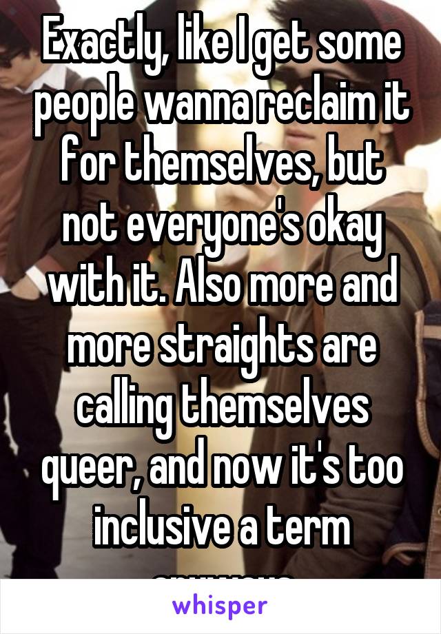 Exactly, like I get some people wanna reclaim it for themselves, but not everyone's okay with it. Also more and more straights are calling themselves queer, and now it's too inclusive a term anyways