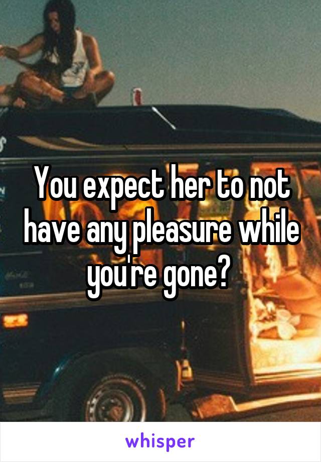 You expect her to not have any pleasure while you're gone? 