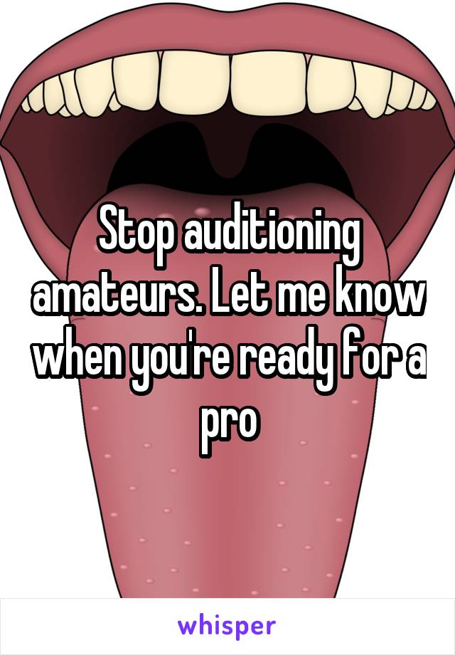 Stop auditioning amateurs. Let me know when you're ready for a pro