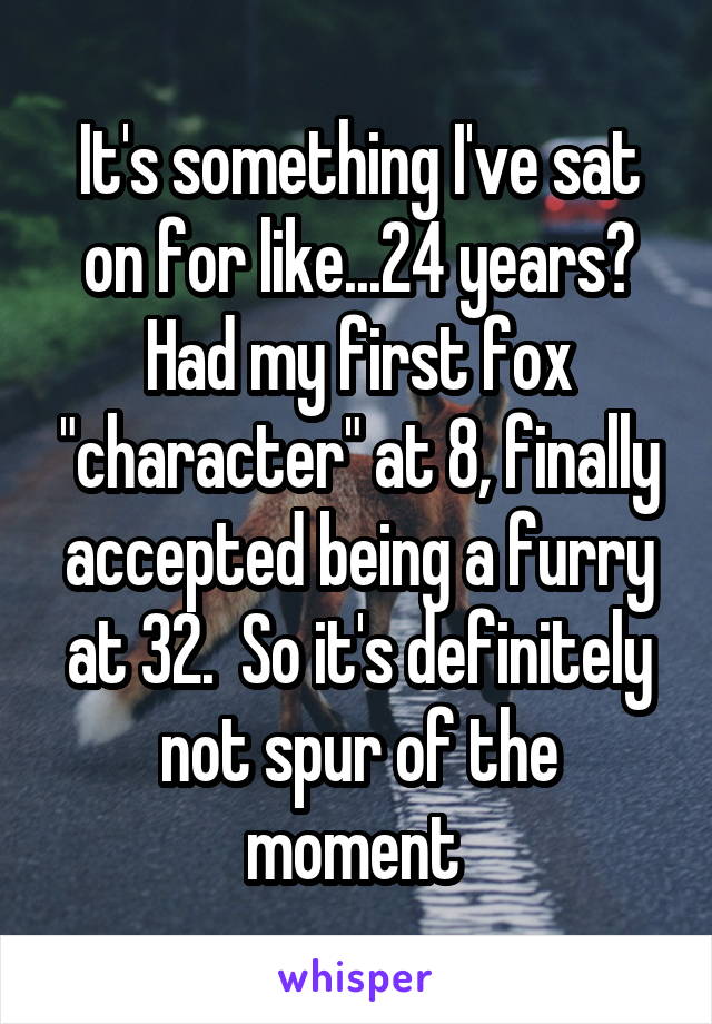 It's something I've sat on for like...24 years? Had my first fox "character" at 8, finally accepted being a furry at 32.  So it's definitely not spur of the moment 