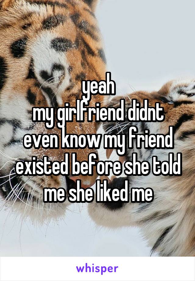 yeah
my girlfriend didnt even know my friend existed before she told me she liked me