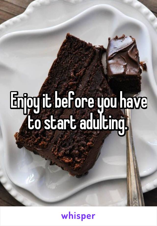 Enjoy it before you have to start adulting. 
