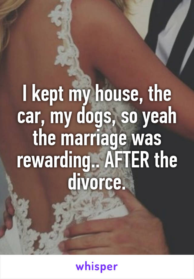 I kept my house, the car, my dogs, so yeah the marriage was rewarding.. AFTER the divorce.