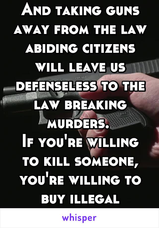 And taking guns away from the law abiding citizens will leave us defenseless to the law breaking murders. 
If you're willing to kill someone, you're willing to buy illegal weapons. 