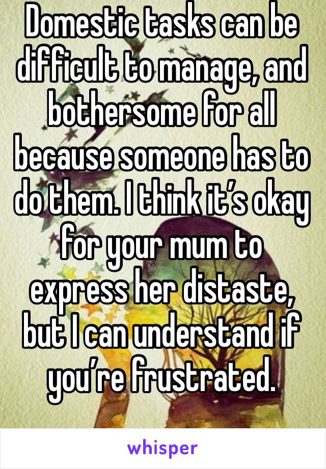 Domestic tasks can be difficult to manage, and bothersome for all because someone has to do them. I think it’s okay for your mum to express her distaste, but I can understand if you’re frustrated.
