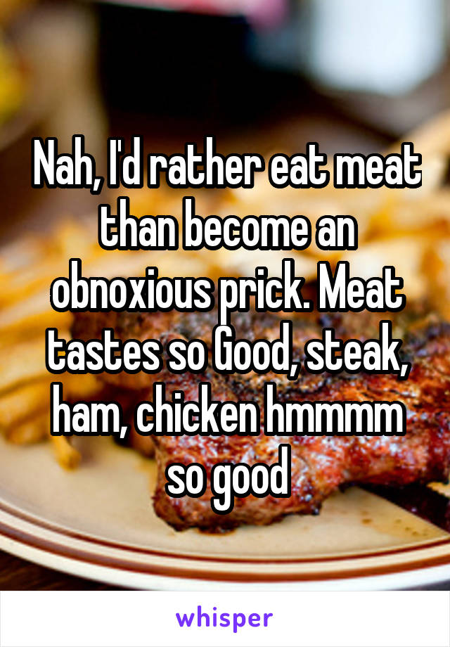 Nah, I'd rather eat meat than become an obnoxious prick. Meat tastes so Good, steak, ham, chicken hmmmm so good