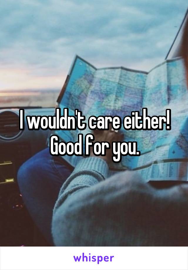 I wouldn't care either! Good for you.