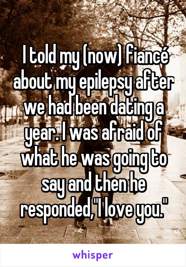  I told my (now) fiancé about my epilepsy after we had been dating a year. I was afraid of what he was going to say and then he responded,"I love you."