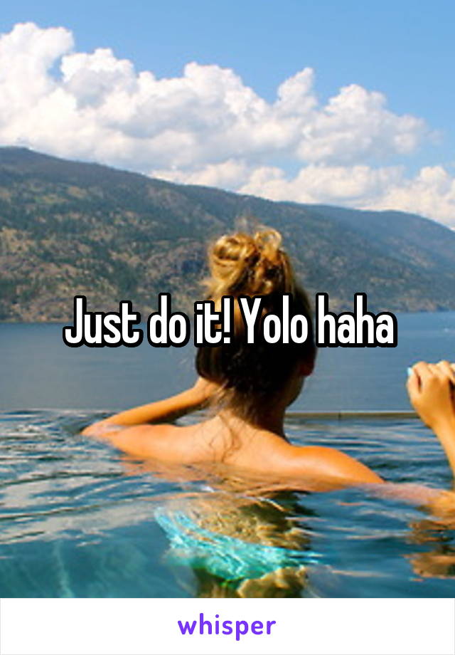 Just do it! Yolo haha