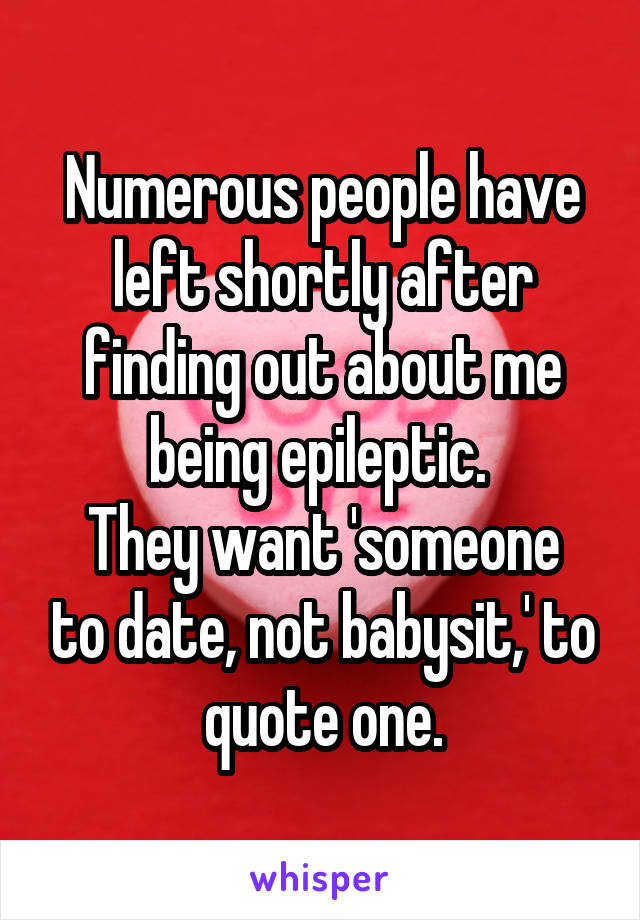 Numerous people have left shortly after finding out about me being epileptic. 
They want 'someone to date, not babysit,' to quote one.