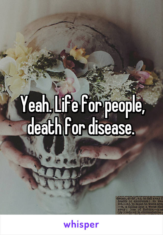 Yeah. Life for people, death for disease. 