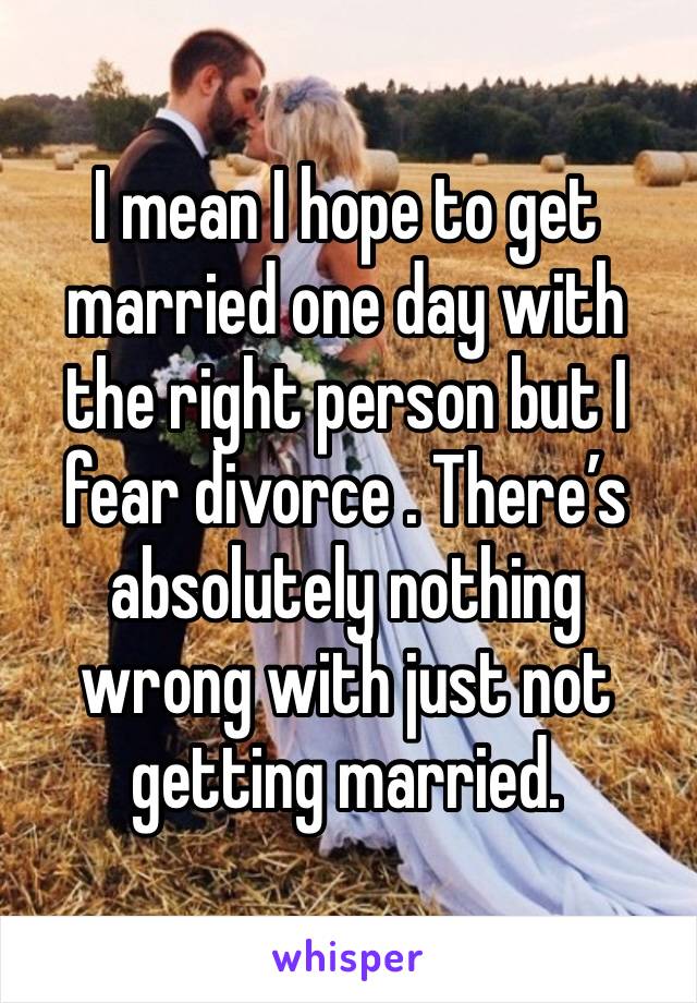 I mean I hope to get married one day with the right person but I fear divorce . There’s absolutely nothing wrong with just not getting married. 