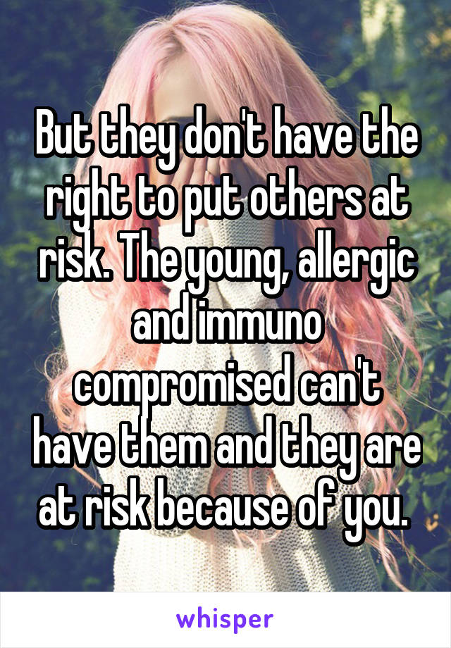 But they don't have the right to put others at risk. The young, allergic and immuno compromised can't have them and they are at risk because of you. 