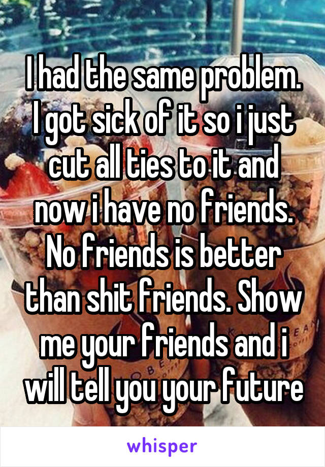 I had the same problem. I got sick of it so i just cut all ties to it and now i have no friends. No friends is better than shit friends. Show me your friends and i will tell you your future