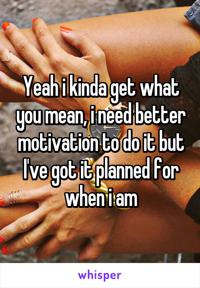 Yeah i kinda get what you mean, i need better motivation to do it but I've got it planned for when i am