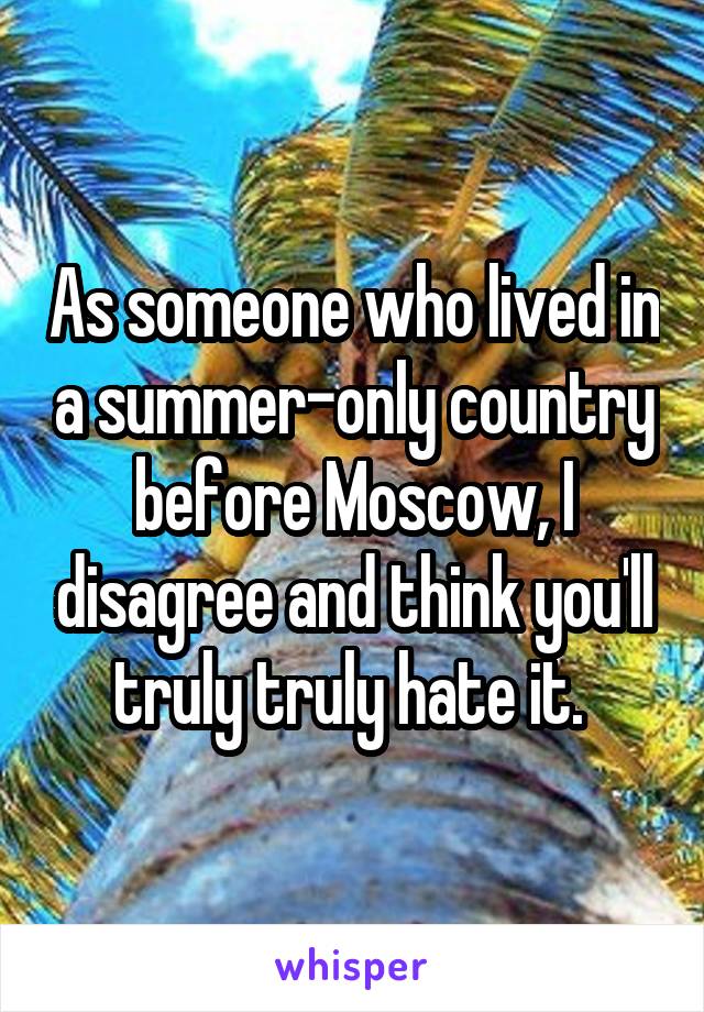 As someone who lived in a summer-only country before Moscow, I disagree and think you'll truly truly hate it. 