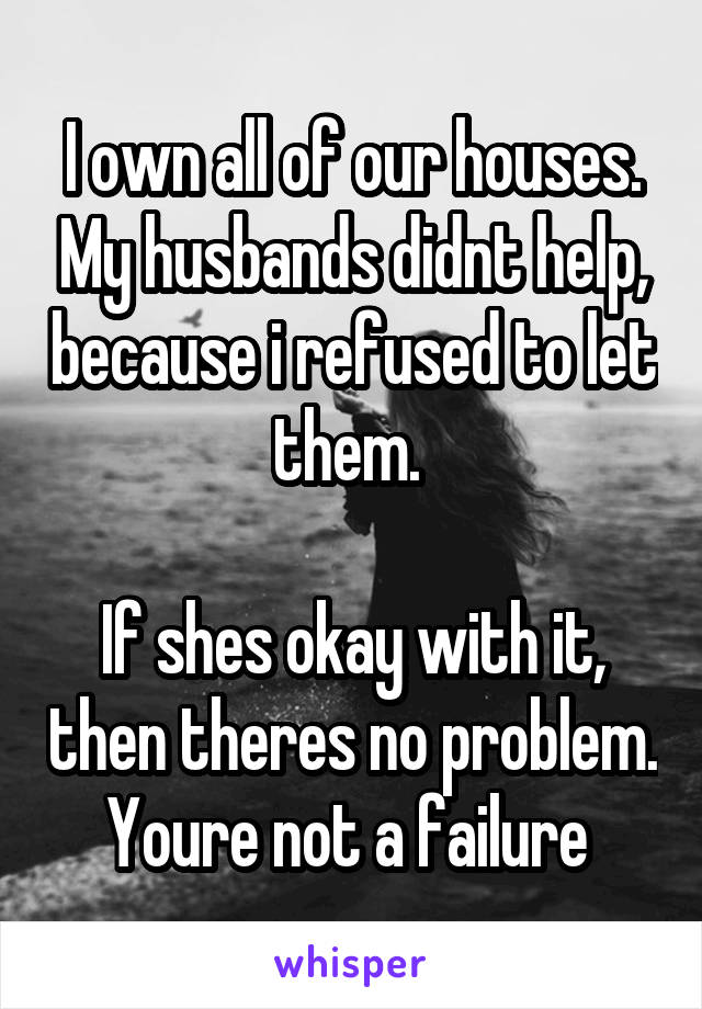 I own all of our houses. My husbands didnt help, because i refused to let them. 

If shes okay with it, then theres no problem. Youre not a failure 