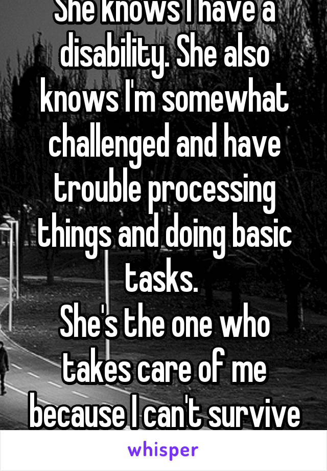 She knows I have a disability. She also knows I'm somewhat challenged and have trouble processing things and doing basic tasks. 
She's the one who takes care of me because I can't survive on my own.