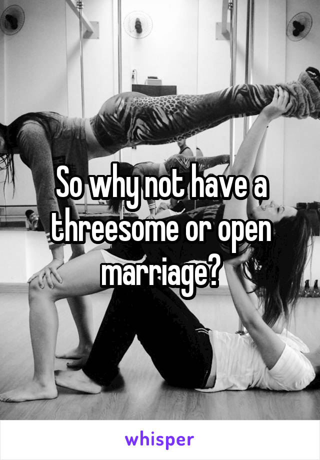 So why not have a threesome or open marriage?