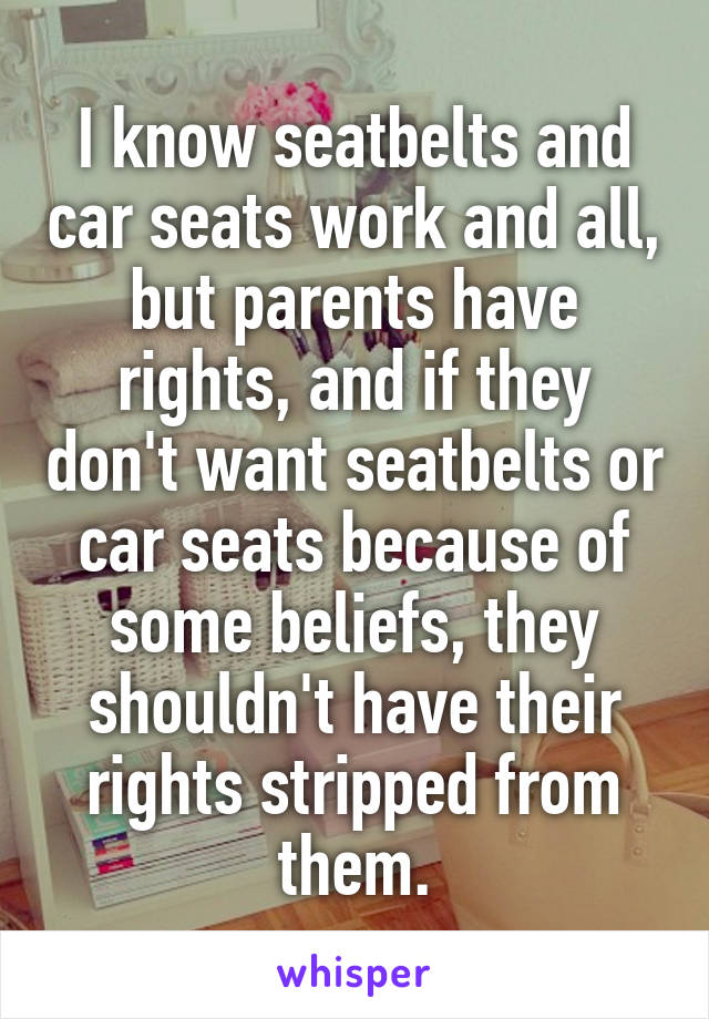 I know seatbelts and car seats work and all, but parents have rights, and if they don't want seatbelts or car seats because of some beliefs, they shouldn't have their rights stripped from them.