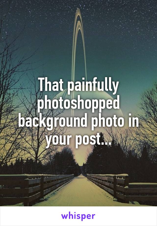 That painfully photoshopped background photo in your post...