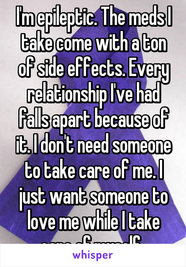 I'm epileptic. The meds I take come with a ton of side effects. Every relationship I've had falls apart because of it. I don't need someone to take care of me. I just want someone to love me while I take care of myself. 