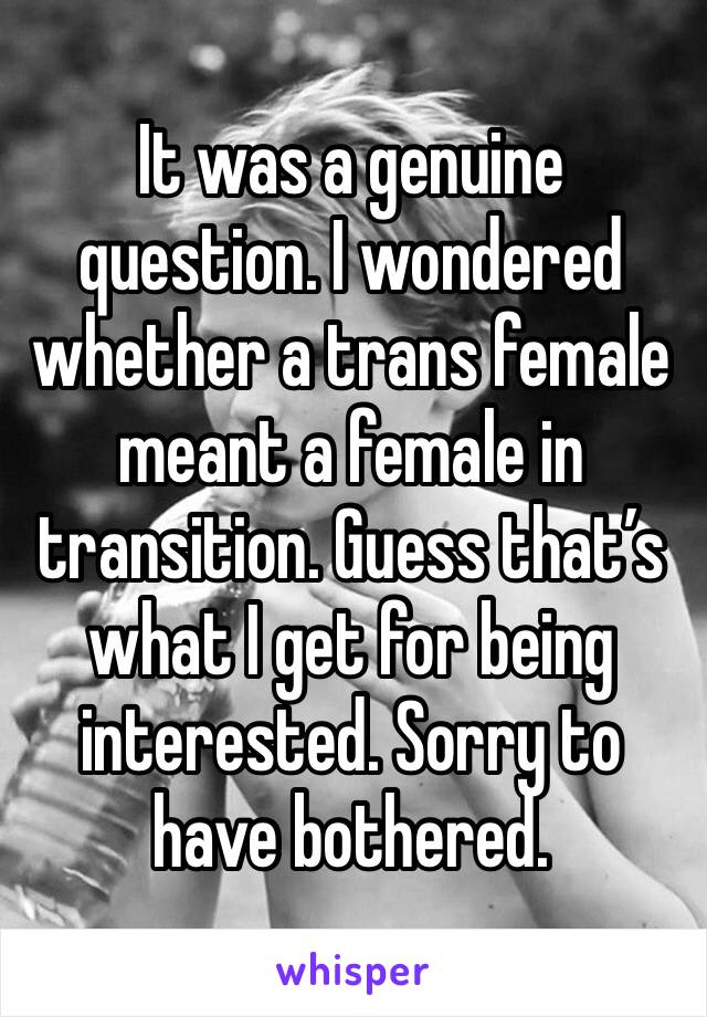 It was a genuine question. I wondered whether a trans female meant a female in transition. Guess that’s what I get for being interested. Sorry to have bothered. 