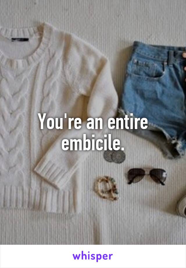 You're an entire embicile.