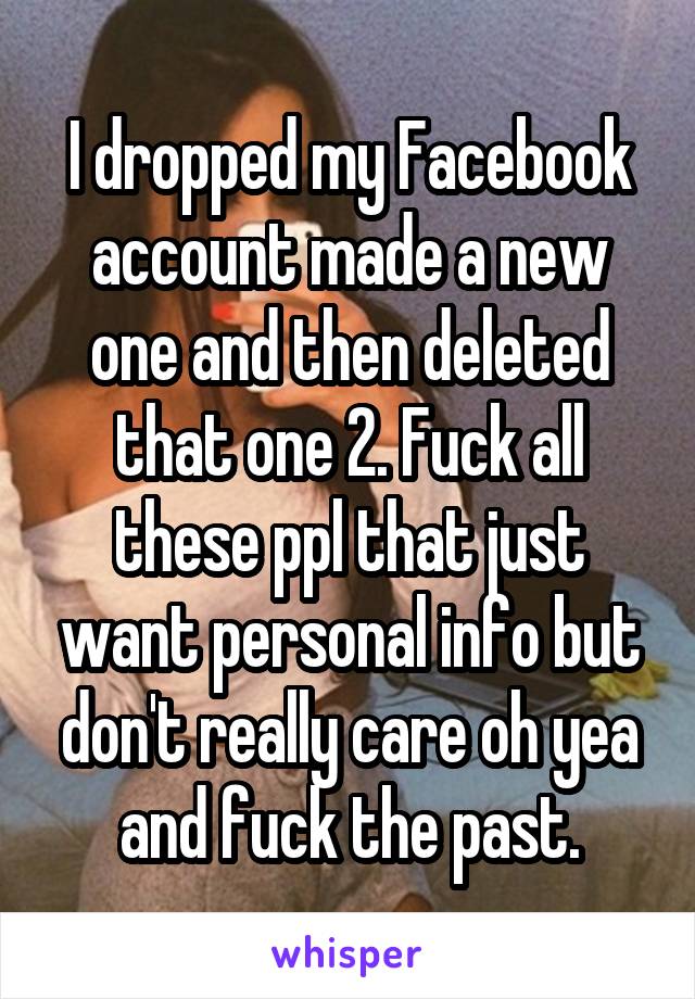 I dropped my Facebook account made a new one and then deleted that one 2. Fuck all these ppl that just want personal info but don't really care oh yea and fuck the past.