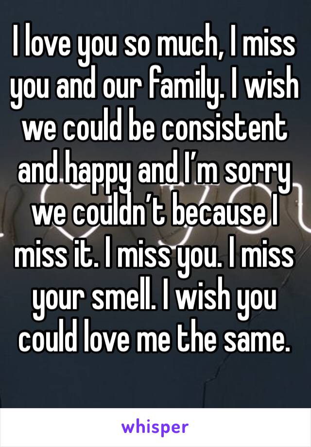 I love you so much, I miss you and our family. I wish we could be consistent and happy and I’m sorry we couldn’t because I miss it. I miss you. I miss your smell. I wish you could love me the same. 