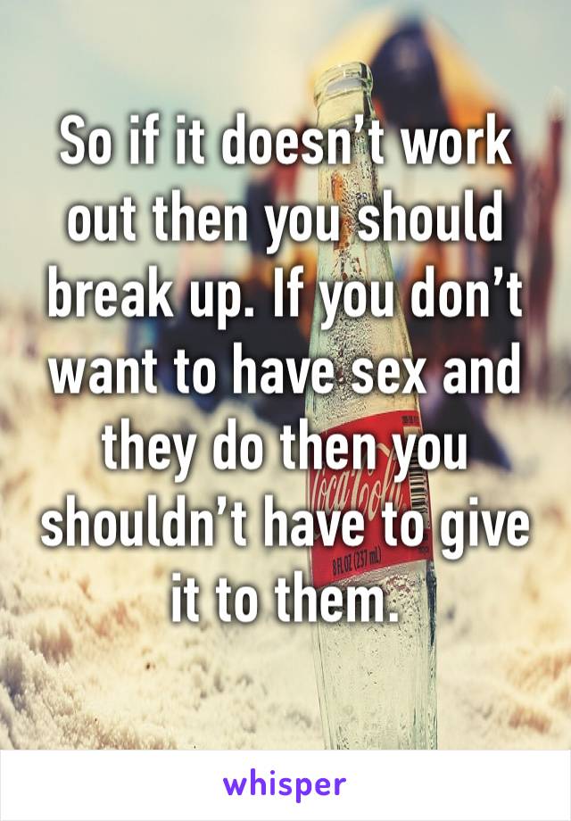 So if it doesn’t work out then you should break up. If you don’t want to have sex and they do then you shouldn’t have to give it to them.