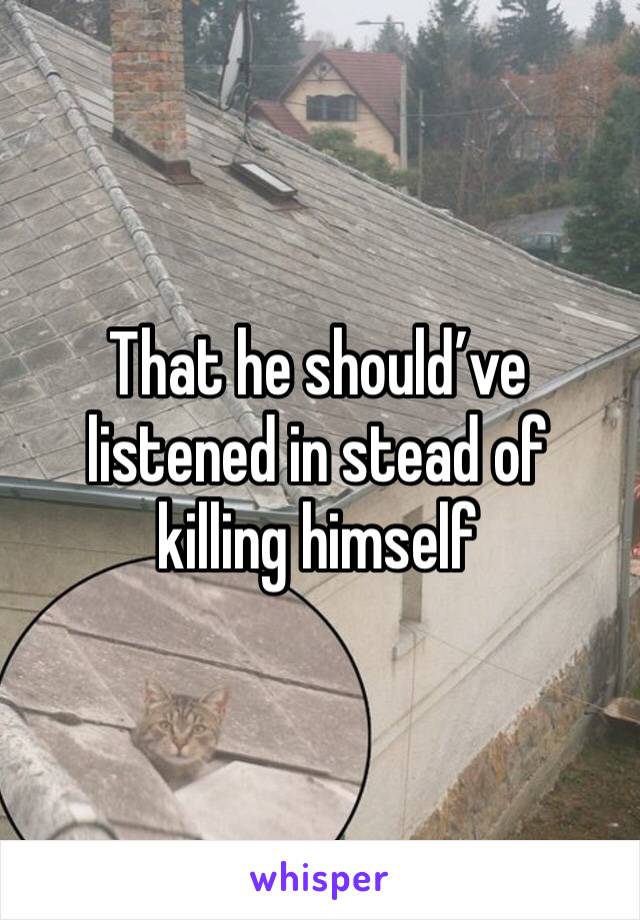 That he should’ve listened in stead of killing himself 