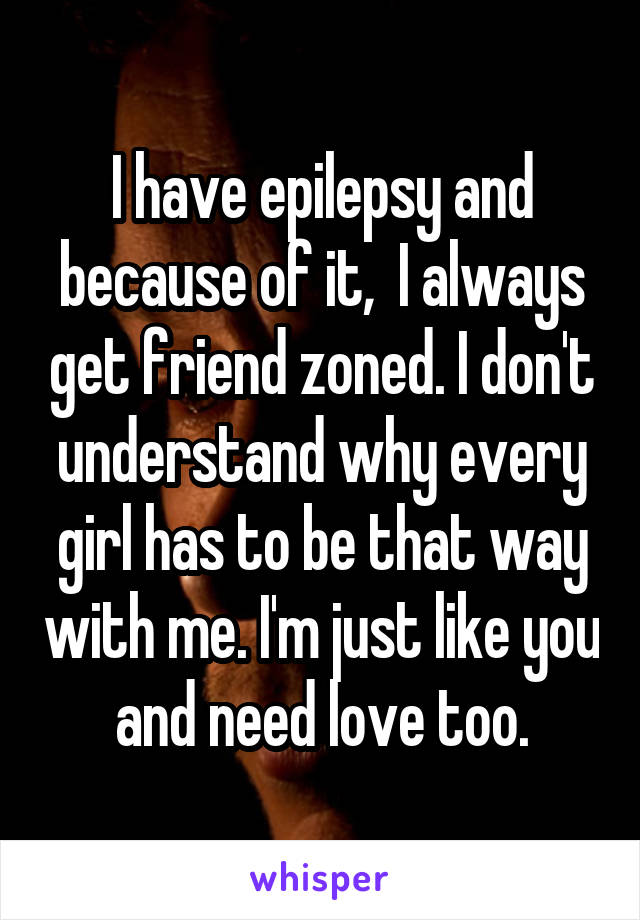 I have epilepsy and because of it,  I always get friend zoned. I don't understand why every girl has to be that way with me. I'm just like you and need love too.