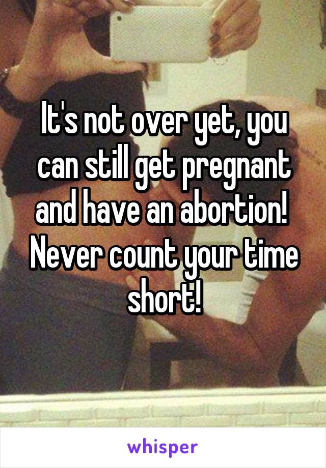 It's not over yet, you can still get pregnant and have an abortion! 
Never count your time short!
