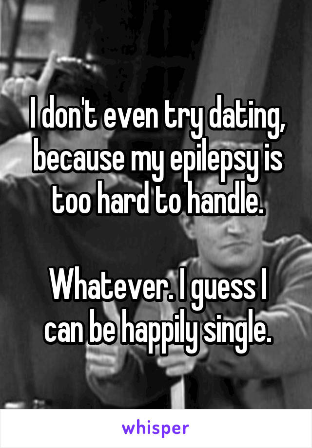 I don't even try dating, because my epilepsy is too hard to handle.

Whatever. I guess I can be happily single.