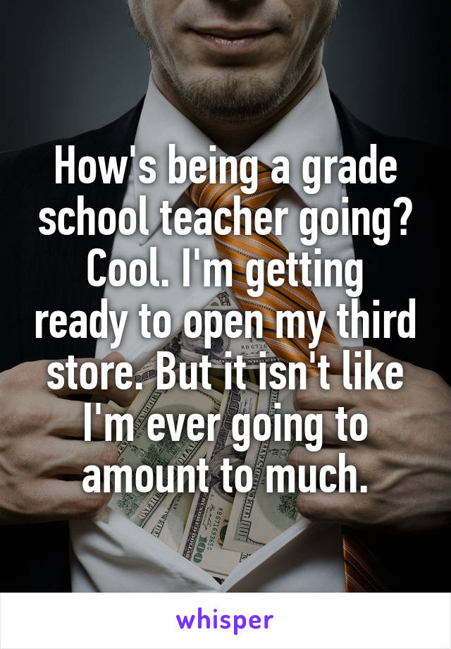 How's being a grade school teacher going?
Cool. I'm getting ready to open my third store. But it isn't like I'm ever going to amount to much.