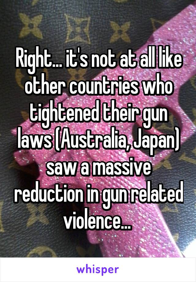 Right... it's not at all like other countries who tightened their gun laws (Australia, Japan) saw a massive reduction in gun related violence... 