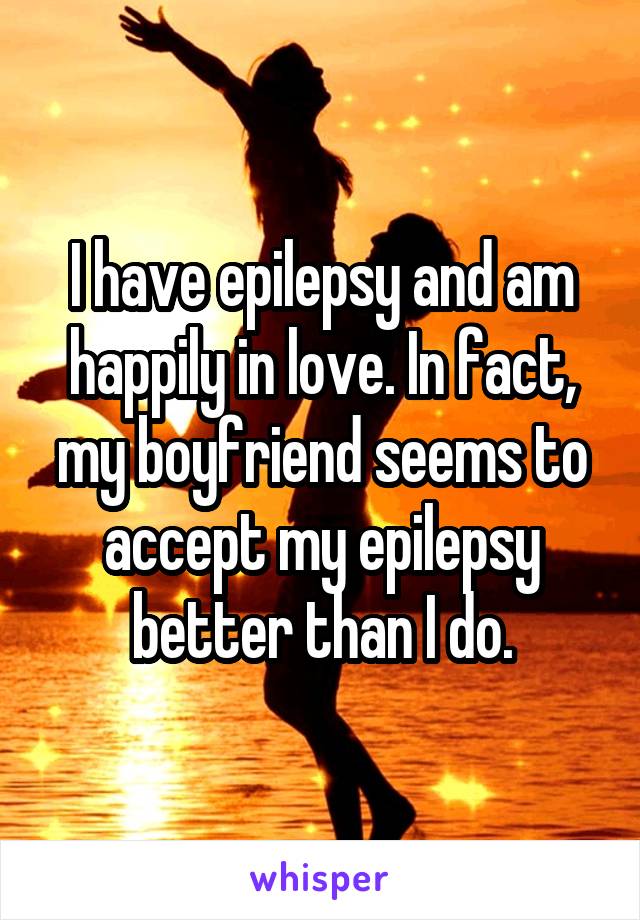 I have epilepsy and am happily in love. In fact, my boyfriend seems to accept my epilepsy better than I do.