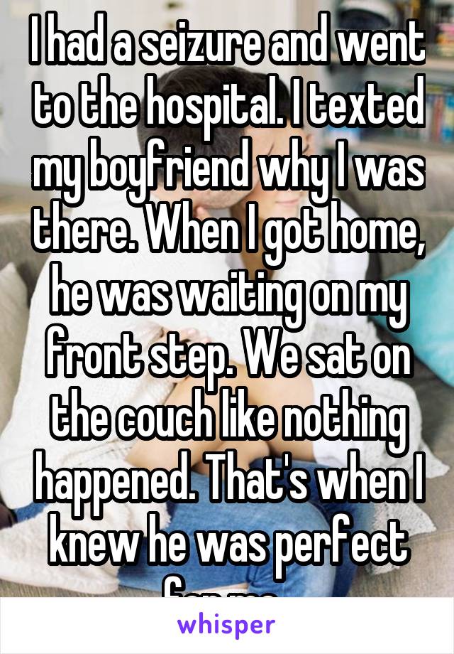 I had a seizure and went to the hospital. I texted my boyfriend why I was there. When I got home, he was waiting on my front step. We sat on the couch like nothing happened. That's when I knew he was perfect for me. 