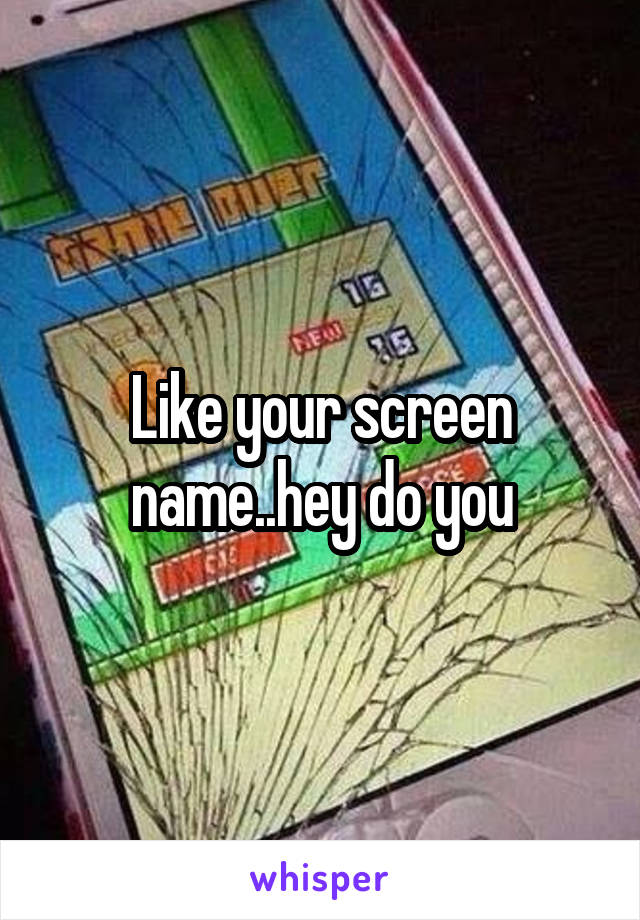 Like your screen name..hey do you