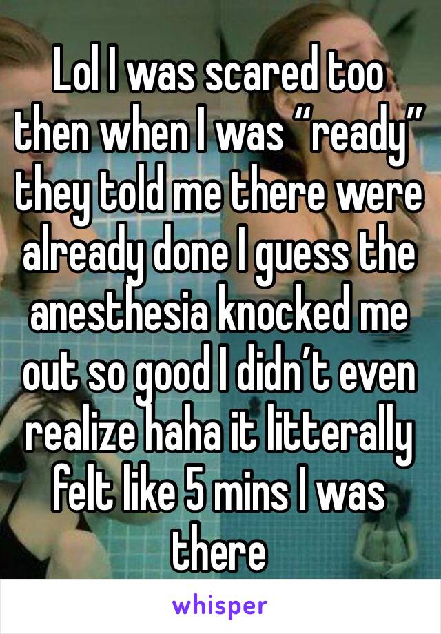 Lol I was scared too then when I was “ready” they told me there were already done I guess the anesthesia knocked me out so good I didn’t even realize haha it litterally felt like 5 mins I was there 