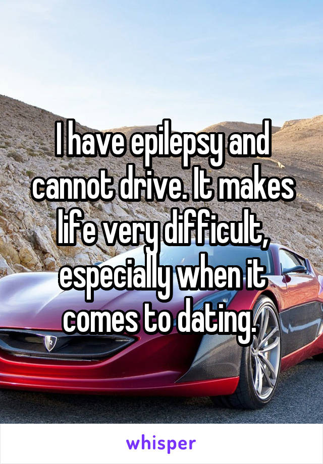 I have epilepsy and cannot drive. It makes life very difficult, especially when it comes to dating. 