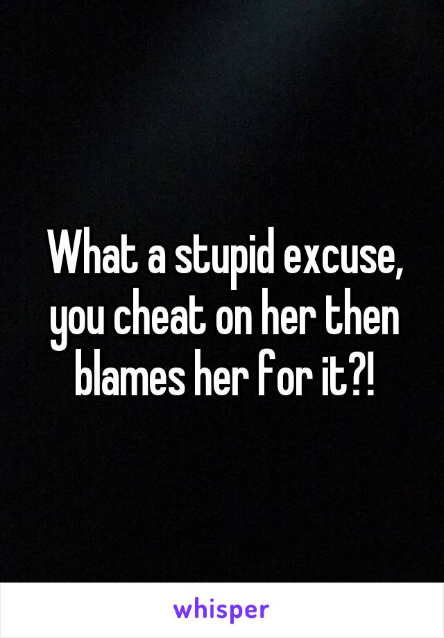 What a stupid excuse, you cheat on her then blames her for it?!