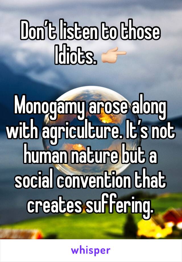 Don’t listen to those Idiots. 👉🏻

Monogamy arose along with agriculture. It’s not human nature but a social convention that creates suffering. 