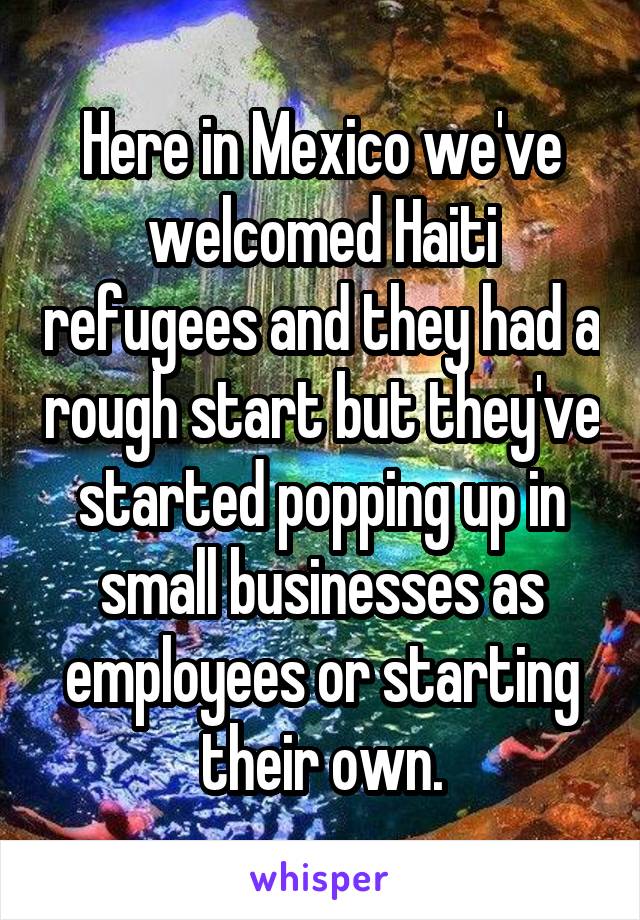 Here in Mexico we've welcomed Haiti refugees and they had a rough start but they've started popping up in small businesses as employees or starting their own.