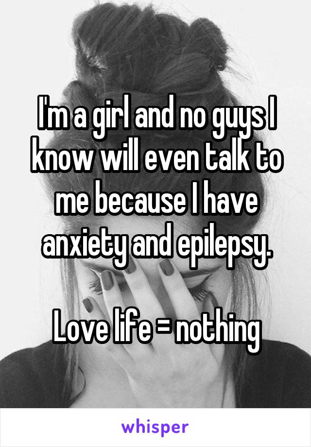 I'm a girl and no guys I know will even talk to me because I have anxiety and epilepsy.

Love life = nothing