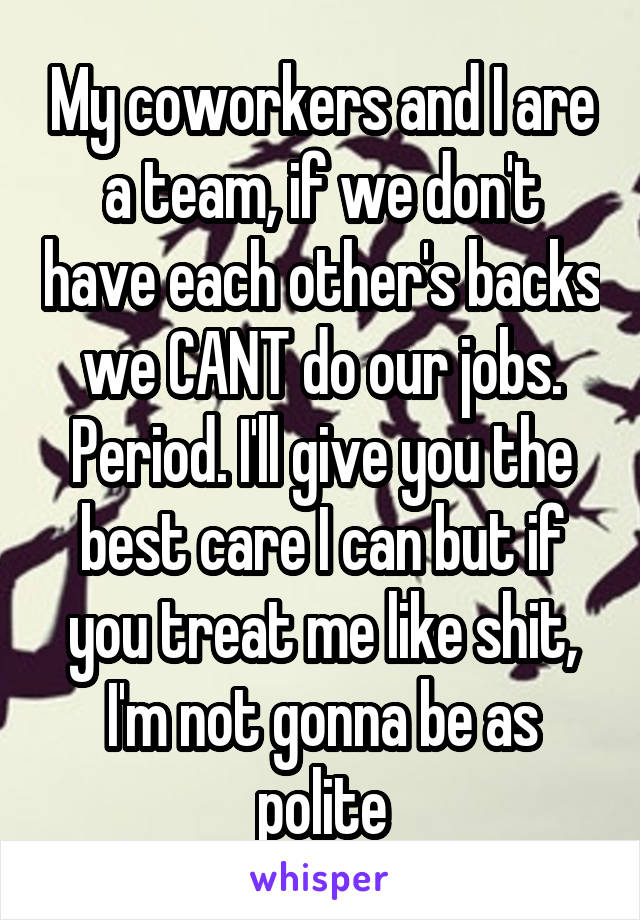 My coworkers and I are a team, if we don't have each other's backs we CANT do our jobs. Period. I'll give you the best care I can but if you treat me like shit, I'm not gonna be as polite