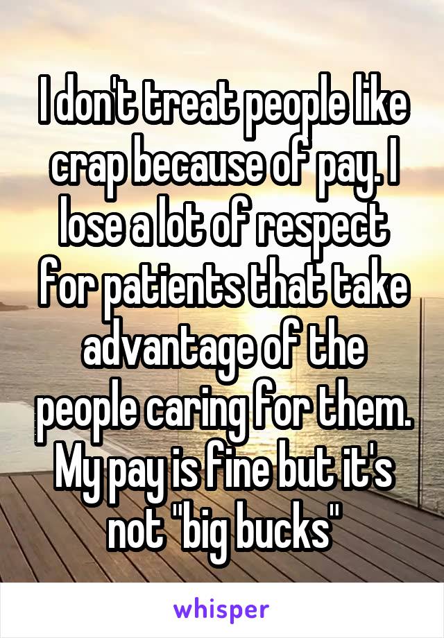 I don't treat people like crap because of pay. I lose a lot of respect for patients that take advantage of the people caring for them. My pay is fine but it's not "big bucks"