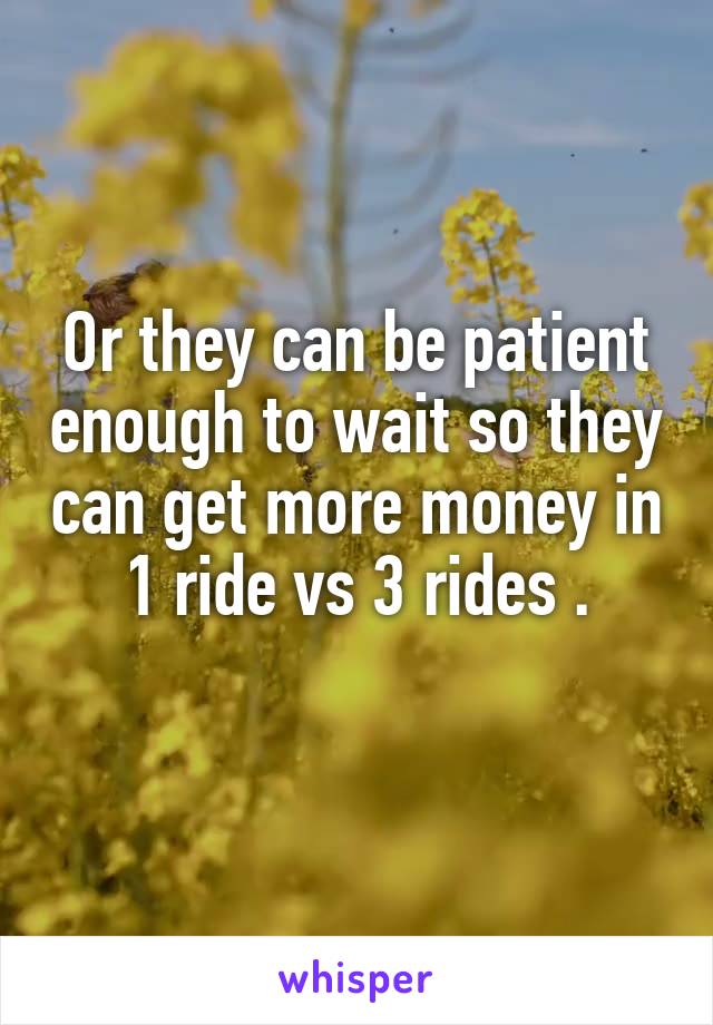 Or they can be patient enough to wait so they can get more money in 1 ride vs 3 rides .
