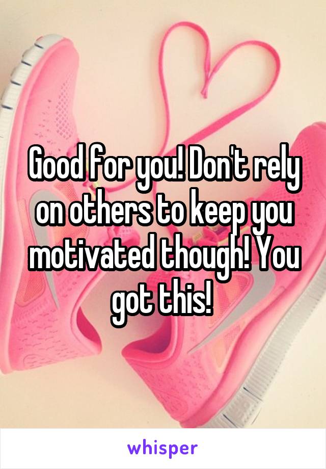 Good for you! Don't rely on others to keep you motivated though! You got this! 